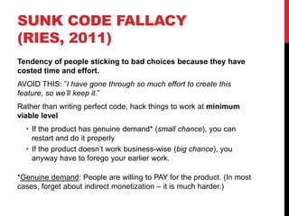 SUNK CODE FALLACY
(RIES, 2011)
Tendency of people sticking to bad choices because they have
costed time and effort.
AVOID THIS: ”I have gone through so much effort to create this
feature, so we’ll keep it.”
Rather than writing perfect code, hack things to work at minimum
viable level
• If the product has genuine demand* (small chance), you can
restart and do it properly
• If the product doesn’t work business-wise (big chance), you
anyway have to forego your earlier work.
*Genuine demand: People are willing to PAY for the product. (In most
cases, forget about indirect monetization – it is much harder.)
 