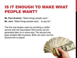 IS IT ENOUGH TO MAKE WHAT
PEOPLE WANT?
Mr. Paul Graham: “Make things people want.”
Mr. Joni: “Make things people want… to pay for.”
The first one targets users by providing a useful
service with the assumption that money can be
generated later on in some way. The second one
goes straight after business. Both can work, but the
second one is easier!
 