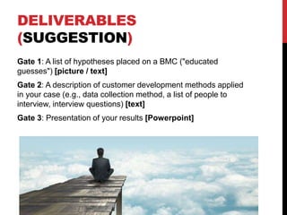 DELIVERABLES
(SUGGESTION)
Gate 1: A list of hypotheses placed on a BMC ("educated
guesses") [picture / text]
Gate 2: A description of customer development methods applied
in your case (e.g., data collection method, a list of people to
interview, interview questions) [text]
Gate 3: Presentation of your results [Powerpoint]
 