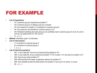 FOR EXAMPLE
• List of hypotheses:
• H1: Customer group X experiences problem Y
• H2: Customer group X is willing to pay for a solution
• H3: Our solution for problem Y is feasible for customer group X
• H4: Our product’s core benefit for customer group X is Z
• H5: Potential marketing channels were we can profitably reach customer group X are A, B, and C,
and we can apply tactics A1, B2, and C3
• H…n: […]
• Method: Interviews, goal: 12 interviews
• List of interviewees:
• I1: A member of customer group X
• I2: A member of customer group Y
• I…n: […]
• List of interview questions
• IQ1: In your daily life, how are you doing [a thing relating to Y]?
• IQ2: In your daily life, do you experience problem Y? On a scale 1-10, how big of a problem is it?
• IQ3: How do you solve problem Y?
• IQ4: What would be the ideal, imaginative solution for problem Y?
• IQ5: How valuable would this ideal solution for problem Y be to you? (in words, in euros)
• IQ…n: […]
 