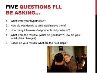 FIVE QUESTIONS I’LL
BE ASKING…
1. What were your hypotheses?
2. How did you decide to validate/disprove them?
3. How many informants/respondents did you have?
4. What were the results? (What did you learn? How did your
initial plans change?)
5. Based on your results, what are the next steps?
 