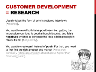 CUSTOMER DEVELOPMENT
= RESEARCH
Usually takes the form of semi-structured interviews
(=method).
You want to avoid both false positives - i.e., getting the
impression your idea is good although it sucks; and false
negatives which is to conclude the idea is bad although in
reality it's not (=objectivity).
You want to create pull instead of push. For that, you need
to first find the right product and market (=research
purpose). (Meta-assumption: Market risk is higher than
technology risk.)
 