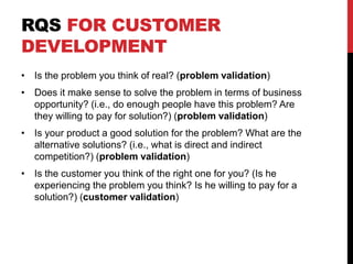RQS FOR CUSTOMER
DEVELOPMENT
• Is the problem you think of real? (problem validation)
• Does it make sense to solve the problem in terms of business
opportunity? (i.e., do enough people have this problem? Are
they willing to pay for solution?) (problem validation)
• Is your product a good solution for the problem? What are the
alternative solutions? (i.e., what is direct and indirect
competition?) (problem validation)
• Is the customer you think of the right one for you? (Is he
experiencing the problem you think? Is he willing to pay for a
solution?) (customer validation)
 