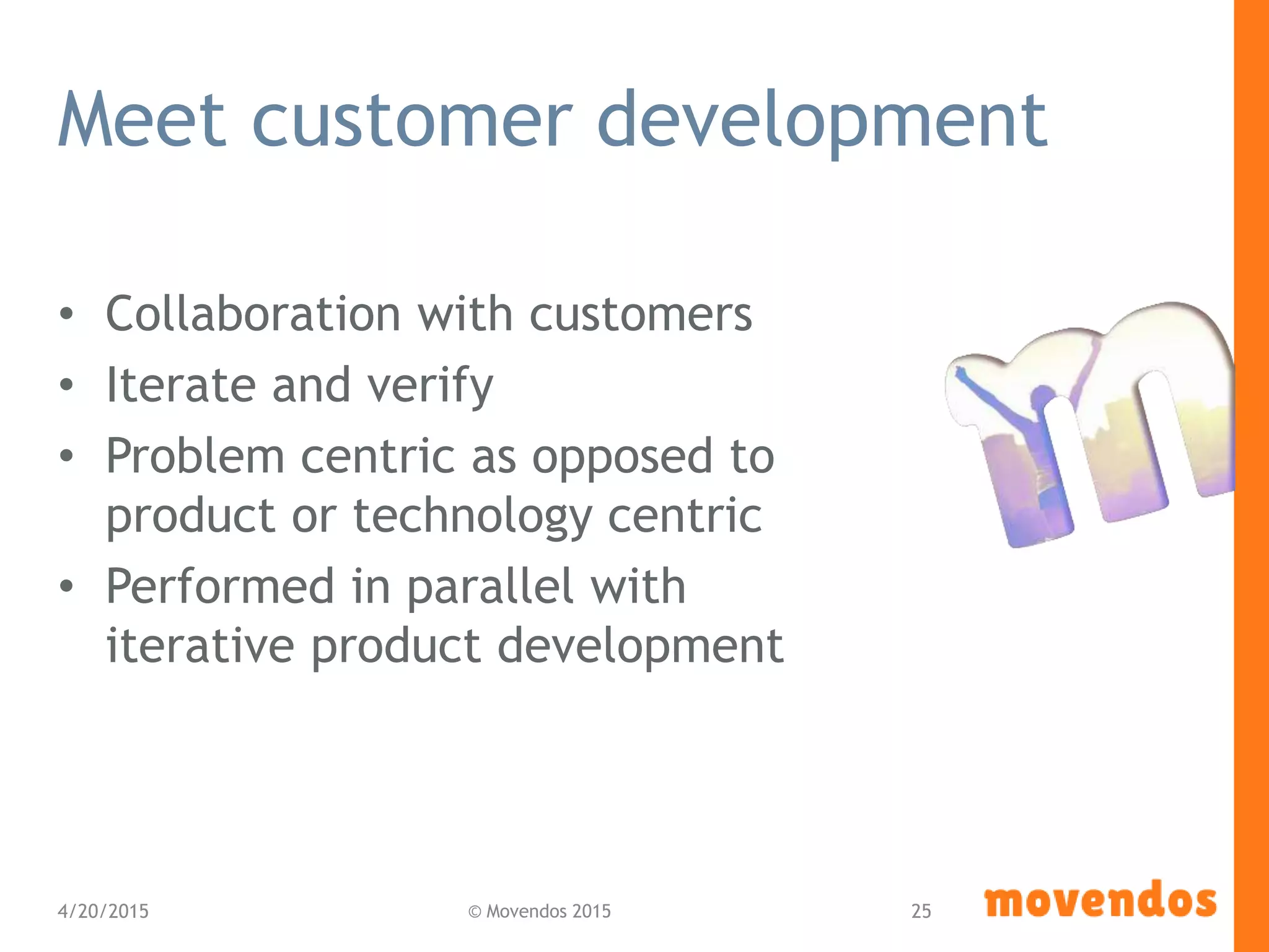 Meet customer development
• Collaboration with customers
• Iterate and verify
• Problem centric as opposed to
product or technology centric
• Performed in parallel with
iterative product development
4/20/2015 © Movendos 2015 25
 