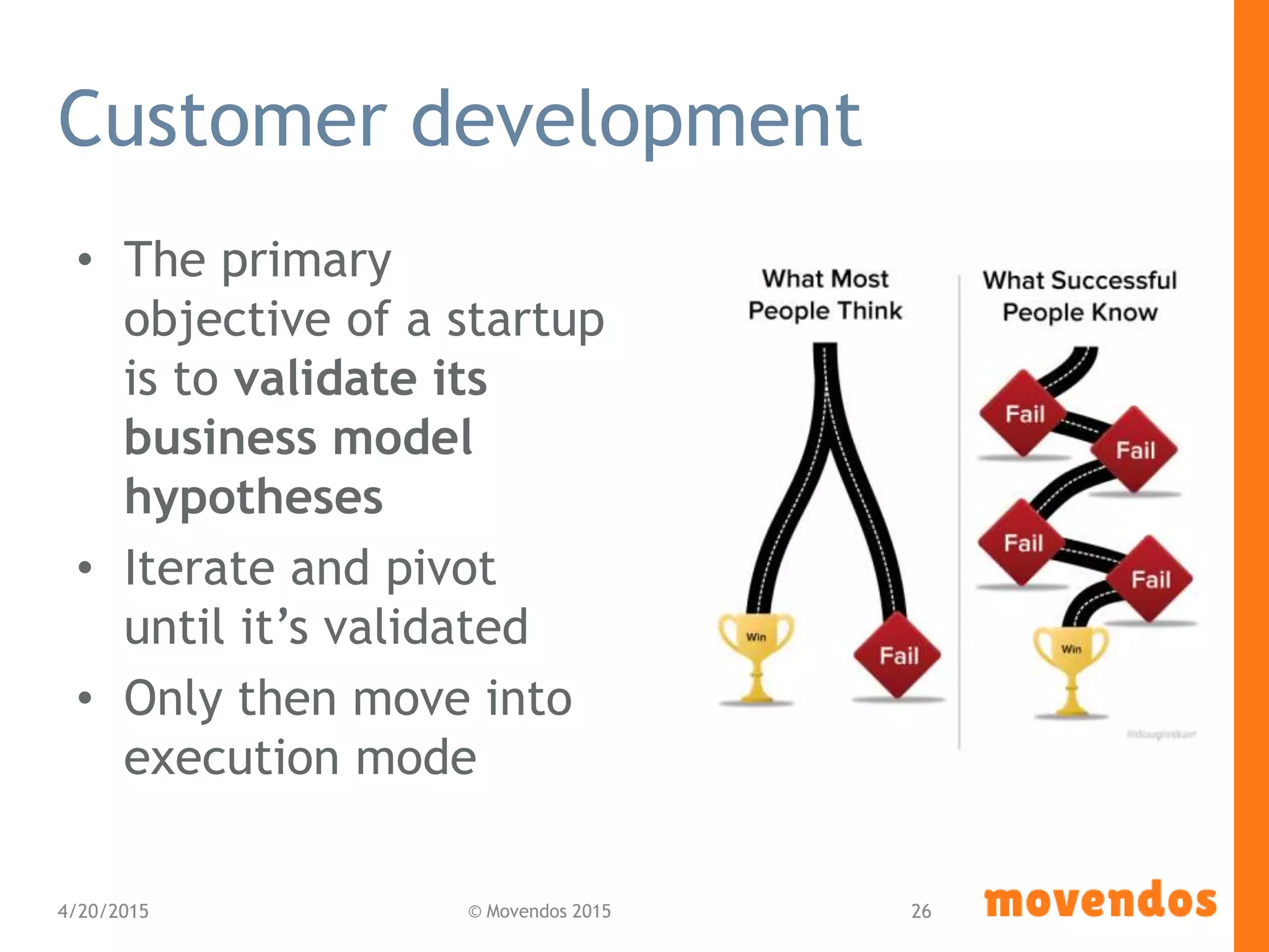 Customer development
• The primary
objective of a startup
is to validate its
business model
hypotheses
• Iterate and pivot
until it’s validated
• Only then move into
execution mode
4/20/2015 © Movendos 2015 26
 