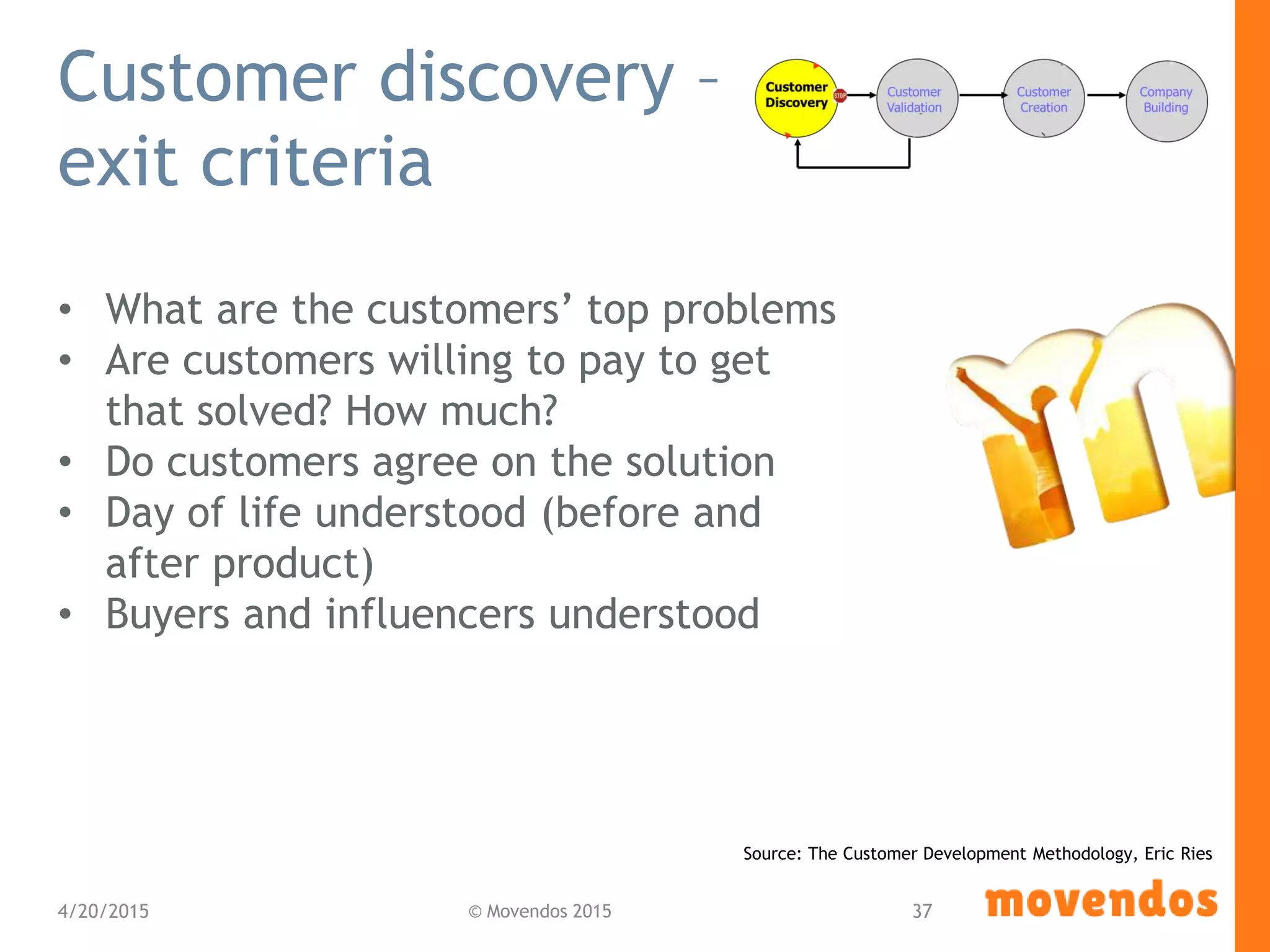 Customer discovery –
exit criteria
• What are the customers’ top problems
• Are customers willing to pay to get
that solved? How much?
• Do customers agree on the solution
• Day of life understood (before and
after product)
• Buyers and influencers understood
4/20/2015 © Movendos 2015 37
Source: The Customer Development Methodology, Eric Ries
 