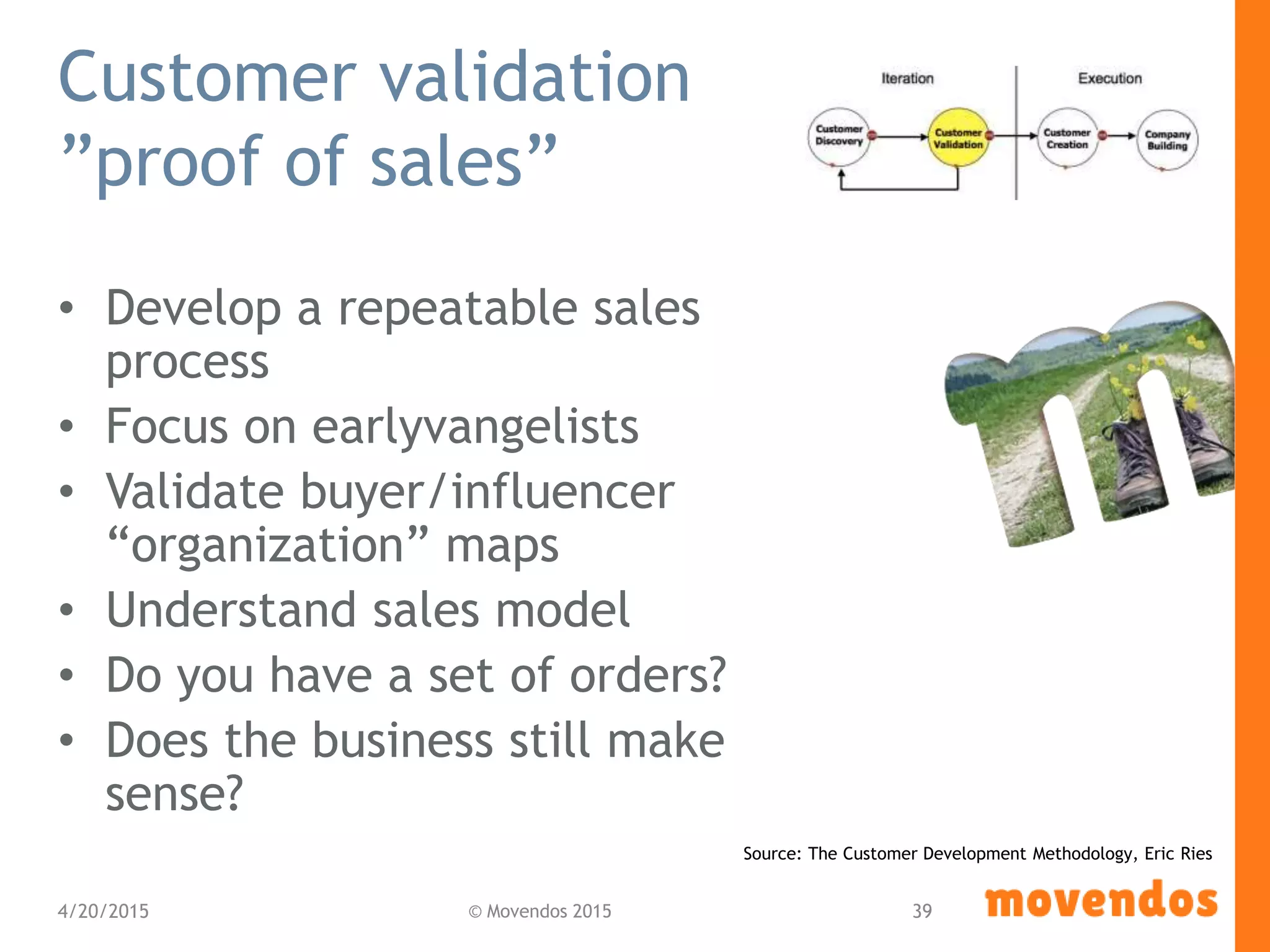 Customer validation
”proof of sales”
• Develop a repeatable sales
process
• Focus on earlyvangelists
• Validate buyer/influencer
“organization” maps
• Understand sales model
• Do you have a set of orders?
• Does the business still make
sense?
4/20/2015 © Movendos 2015 39
Source: The Customer Development Methodology, Eric Ries
 