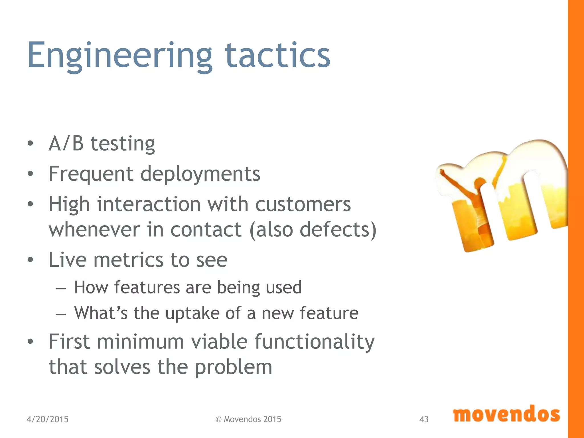 Engineering tactics
• A/B testing
• Frequent deployments
• High interaction with customers
whenever in contact (also defects)
• Live metrics to see
– How features are being used
– What’s the uptake of a new feature
• First minimum viable functionality
that solves the problem
4/20/2015 © Movendos 2015 43
 