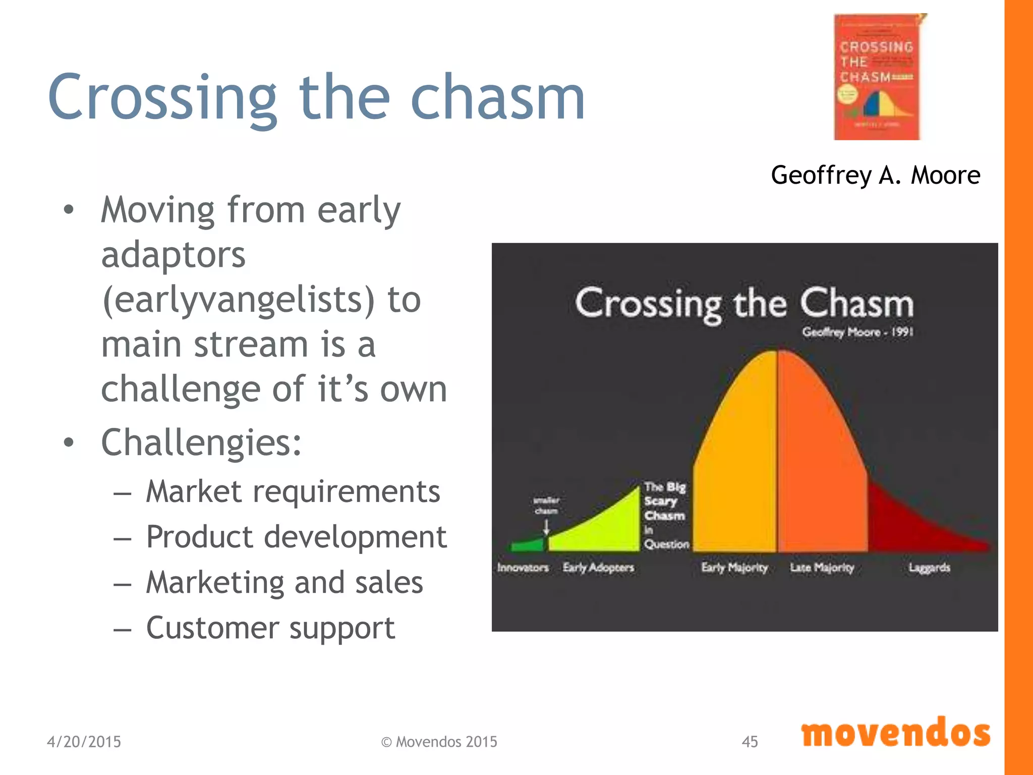 Crossing the chasm
• Moving from early
adaptors
(earlyvangelists) to
main stream is a
challenge of it’s own
• Challengies:
– Market requirements
– Product development
– Marketing and sales
– Customer support
4/20/2015 © Movendos 2015 45
Geoffrey A. Moore
 
