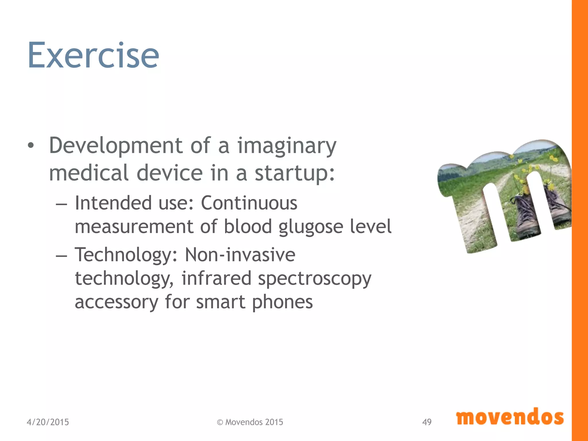 Exercise
• Development of a imaginary
medical device in a startup:
– Intended use: Continuous
measurement of blood glugose level
– Technology: Non-invasive
technology, infrared spectroscopy
accessory for smart phones
4/20/2015 © Movendos 2015 49
 
