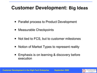 Customer Development:  Big Ideas Parallel process to   Product Development Measurable Checkpoints Not tied to FCS, but to customer milestones Notion of Market Types to represent reality Emphasis is on learning & discovery before execution 
