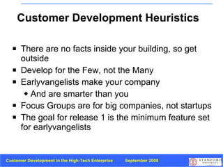 Customer Development Heuristics There are no facts inside your building, so get outside Develop for the Few, not the Many Earlyvangelists make your company And are smarter than you Focus Groups are for big companies, not startups The goal for release 1 is the minimum feature set for earlyvangelists 