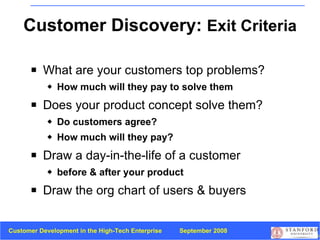 Customer Discovery:  Exit Criteria What are your customers top problems? How much will they pay to solve them Does your product concept solve them? Do customers agree?  How much will they pay? Draw a day-in-the-life   of a customer before & after your product Draw the org chart of users & buyers 
