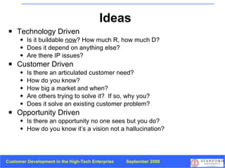 Ideas Technology Driven  Is it buildable  now ? How much R, how much D? Does it depend on anything else? Are there IP issues? Customer Driven  Is there an articulated customer need?  How do you know? How big a market and when? Are others trying to solve it?  If so, why you? Does it solve an existing customer problem? Opportunity Driven Is there an opportunity no one sees but you do?  How do you know it’s a vision not a hallucination? 