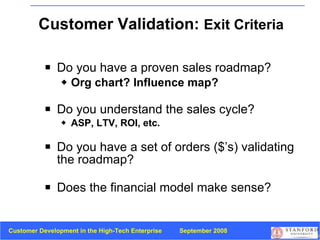 Customer Validation:  Exit Criteria Do you have a proven sales roadmap? Org chart? Influence map? Do you understand the sales cycle? ASP, LTV, ROI, etc. Do you have a set of orders ($’s) validating the roadmap? Does the financial model make sense? 