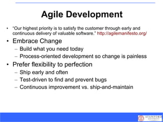 Agile Development “ Our highest priority is to satisfy the customer through early and continuous delivery of valuable software.”  http://agilemanifesto.org/ Embrace Change Build what you need today Process-oriented development so change is painless Prefer flexibility to perfection Ship early and often Test-driven to find and prevent bugs Continuous improvement vs. ship-and-maintain 