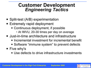 Split-test (A/B) experimentation Extremely rapid deployment Continuous deployment, if possible At IMVU, 20-30 times per day on average Just-in-time architecture and infrastructure Incremental investment for incremental benefit Software “immune system” to prevent defects Five why's Use defects to drive infrastructure investments Customer Development  Engineering Tactics 
