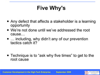 Five Why's Any defect that affects a stakeholder is a learning opportunity We’re not done until we’ve addressed the root cause… …  including, why didn’t any of our prevention tactics catch it? Technique is to “ask why five times” to get to the root cause 