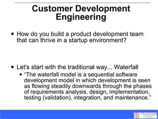Customer Development Engineering How do you build a product development team that can thrive in a startup environment? Let's start with the traditional way... Waterfall “ The waterfall model is a sequential software development model in which development is seen as flowing steadily downwards through the phases of requirements analysis, design, implementation, testing (validation), integration, and maintenance.” 