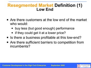 Resegmented Market  Definition (1) Low End Are there customers at the low end of the market who would: buy less (but good enough) performance  if they could get it at a lower price? Is there a business profitable at this low-end? Are there sufficient barriers to competition from incumbents? 