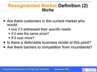 Resegmented Market  Definition (2) Niche Are there customers in the current market who would: buy if it addressed their  specific  needs  if it was the same price? If it cost more? Is there a  defensible  business model at this point? Are there barriers to competition from incumbents? 