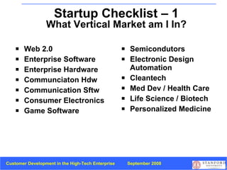 Startup Checklist – 1 What Vertical Market am I In? Web 2.0 Enterprise Software Enterprise Hardware Communciaton Hdw Communication Sftw Consumer Electronics Game Software Semicondutors Electronic Design Automation Cleantech Med Dev / Health Care Life Science / Biotech Personalized Medicine 