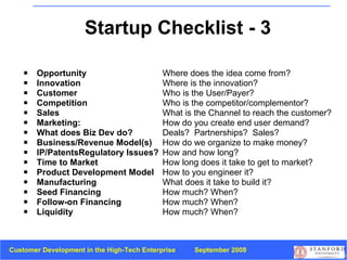 Startup Checklist - 3 Opportunity Where does the idea come from?   Innovation Where is the innovation? Customer Who is the User/Payer? Competition Who is the competitor/complementor? Sales What is the Channel to reach the customer? Marketing:  How do you create end user demand?  What does Biz Dev do? Deals?  Partnerships?  Sales? Business/Revenue Model(s) How do we organize to make money? IP/PatentsRegulatory Issues? How and how long? Time to Market How long does it take to get to market? Product Development Model How to you engineer it? Manufacturing What does it take to build it?   Seed Financing How much? When? Follow-on Financing How much? When? Liquidity How much? When? 