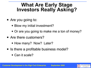 What Are Early Stage Investors Really Asking? Are you going to: Blow my initial investment?  Or are you going to make me a ton of money? Are there customers? How many?  Now?  Later? Is there a profitable business model?  Can it scale? 