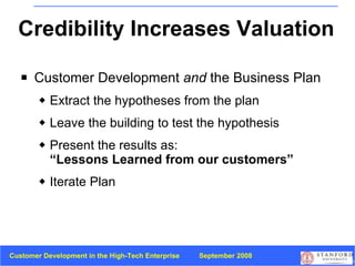 Credibility Increases Valuation Customer Development  and  the Business Plan  Extract the hypotheses from the plan Leave the building to test the hypothesis Present the results as:  “Lessons Learned from our customers” Iterate Plan 
