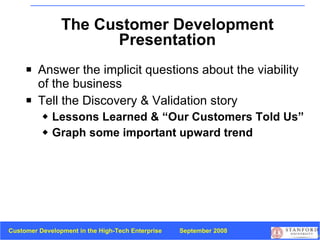 The Customer Development Presentation Answer the implicit questions about the viability of the business Tell the Discovery & Validation story Lessons Learned & “Our Customers Told Us” Graph some important upward trend 