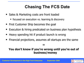 Chasing The FCS Date Sales & Marketing costs are front loaded focused on execution vs. learning & discovery First Customer Ship becomes the goal Execution & hiring predicated on business plan hypothesis Heavy spending hit if product launch is wrong Financial projections, assumes all startups are the same = You don’t know if you’re wrong until you’re out of business/money 