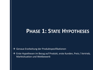 PHASE 1: STATE HYPOTHESES

 Genaue Erarbeitung der Produktspezifikationen
 Erste Hypothesen im Bezug auf Produkt, erste Kunden, Preis / Vertrieb,
  Marktsituation und Wettbewerb
 