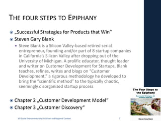 THE FOUR STEPS TO EPIPHANY
 „Successful Strategies for Products that Win“
 Steven Gary Blank
        Steve Blank is a Silicon Valley-based retired serial
         entrepreneur, founding and/or part of 8 startup companies
         in California’s Silicon Valley after dropping out of the
         University of Michigan. A prolific educator, thought leader
         and writer on Customer Development for Startups, Blank
         teaches, refines, writes and blogs on “Customer
         Development,” a rigorous methodology he developed to
         bring the “scientific method” to the typically chaotic,
         seemingly disorganized startup process


 Chapter 2 „Customer Development Model“
 Chapter 3 „Customer Discovery“

        VU Social Entrepreneurship in Urban and Regional Context   2
 