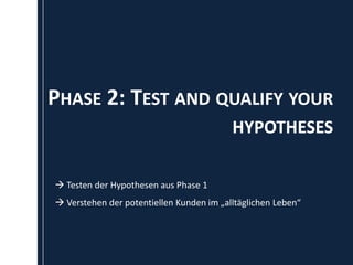 PHASE 2: TEST AND QUALIFY YOUR
                                          HYPOTHESES

 Testen der Hypothesen aus Phase 1
 Verstehen der potentiellen Kunden im „alltäglichen Leben“
 