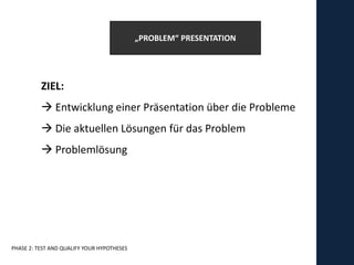 „PROBLEM“ PRESENTATION




          ZIEL:
           Entwicklung einer Präsentation über die Probleme
           Die aktuellen Lösungen für das Problem
           Problemlösung




PHASE 2: TEST AND QUALIFY YOUR HYPOTHESES
 
