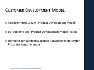 CUSTOMER DEVELOPMENT MODEL

   Paralleler Prozess zum “Product Development Model”

   10 Probleme des “Product Development Model” lösen

   Trennung der kundenbezogenen Aktivitäten in der ersten
    Phase des Unternehmens




     VU Social Entrepreneurship in Urban and Regional Context   4
 