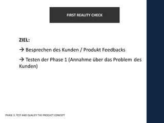 FIRST REALITY CHECK




          ZIEL:
           Besprechen des Kunden / Produkt Feedbacks
           Testen der Phase 1 (Annahme über das Problem des
          Kunden)




PHASE 3: TEST AND QUALIFY THE PRODUCT CONCEPT
 