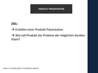 PRODUCT PRESENTATION




          ZIEL:
           Erstellen einer Produkt Präsentation
           Wie soll Produkt das Problem der möglichen Kunden
          lösen?




PHASE 3: TEST AND QUALIFY THE PRODUCT CONCEPT
 