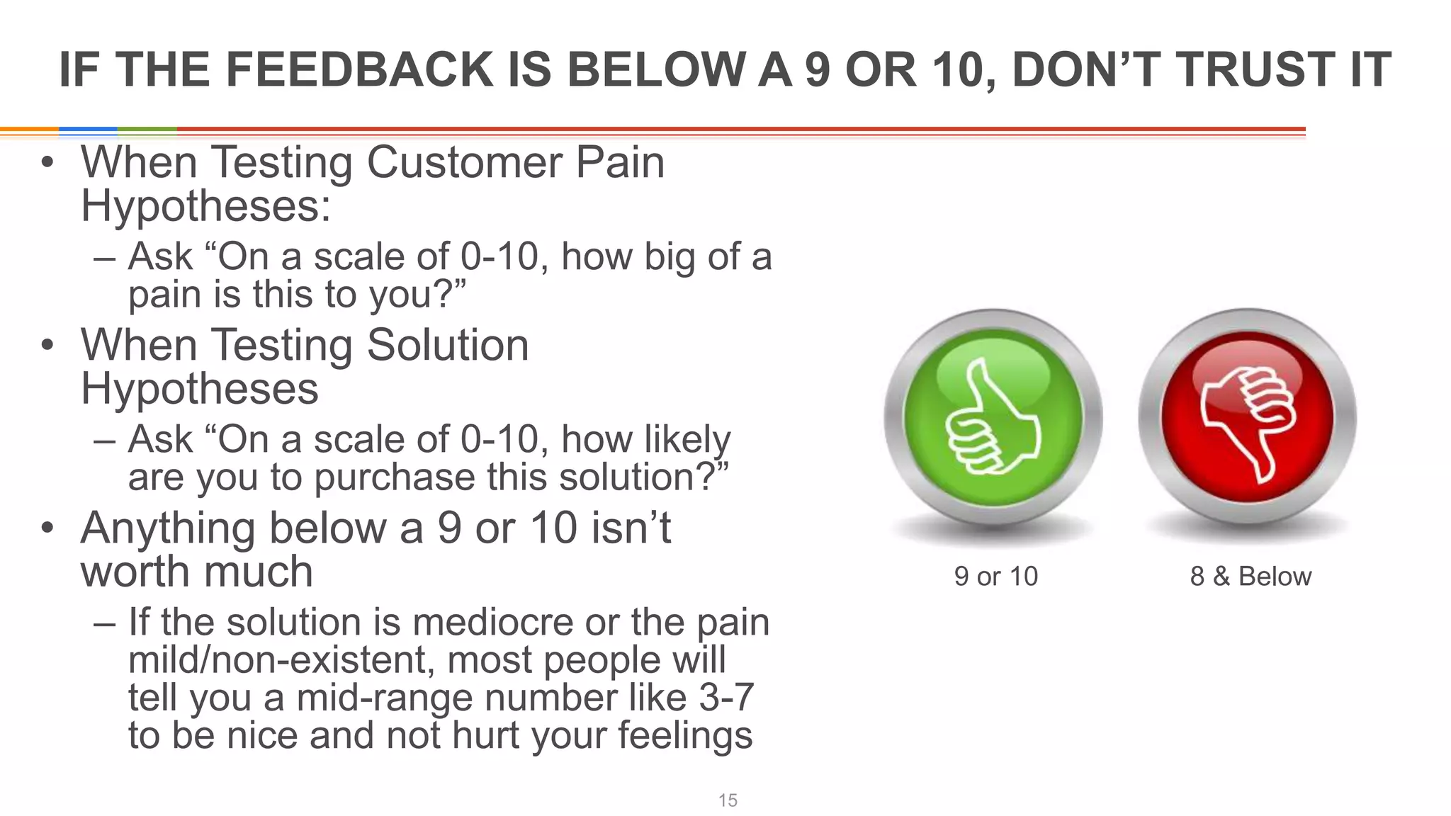 IF THE FEEDBACK IS BELOW A 9 OR 10, DON’T TRUST IT
• When Testing Customer Pain
Hypotheses:
– Ask “On a scale of 0-10, how big of a
pain is this to you?”
• When Testing Solution
Hypotheses
– Ask “On a scale of 0-10, how likely
are you to purchase this solution?”
• Anything below a 9 or 10 isn’t
worth much
– If the solution is mediocre or the pain
mild/non-existent, most people will
tell you a mid-range number like 3-7
to be nice and not hurt your feelings
15
9 or 10 8 & Below
 