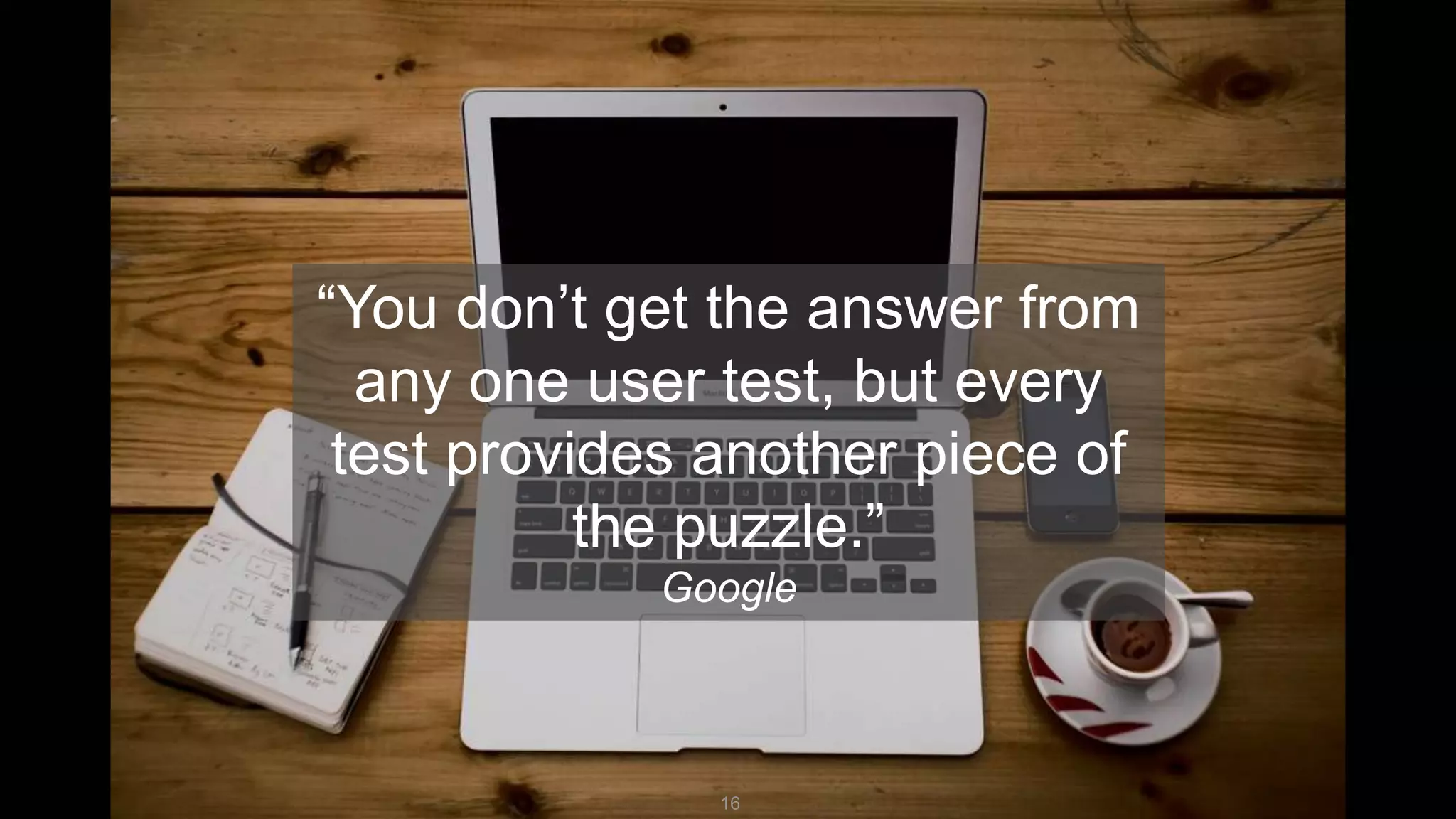 16
“You don’t get the answer from
any one user test, but every
test provides another piece of
the puzzle.”
Google
 