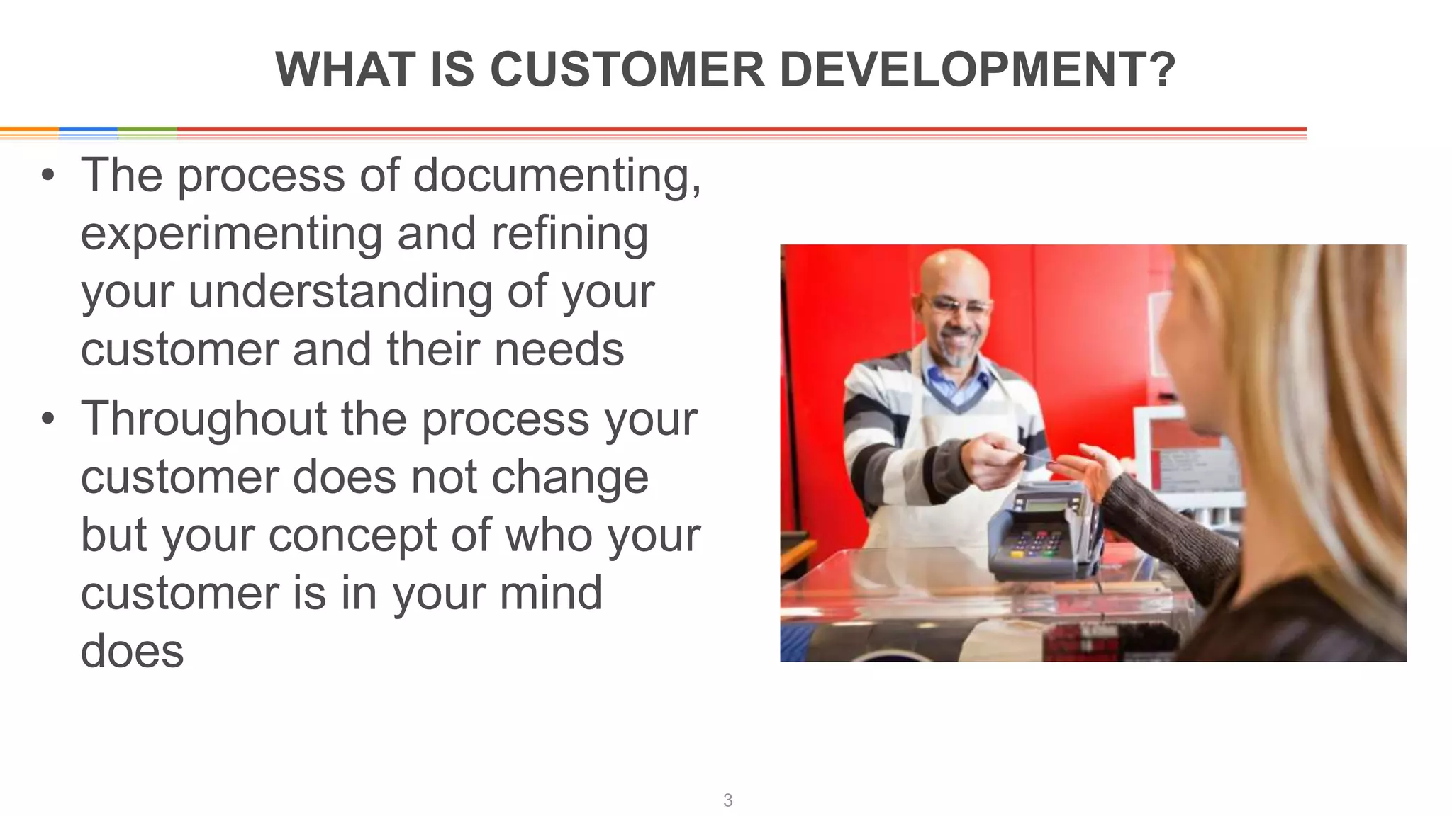WHAT IS CUSTOMER DEVELOPMENT?
• The process of documenting,
experimenting and refining
your understanding of your
customer and their needs
• Throughout the process your
customer does not change
but your concept of who your
customer is in your mind
does
3
 