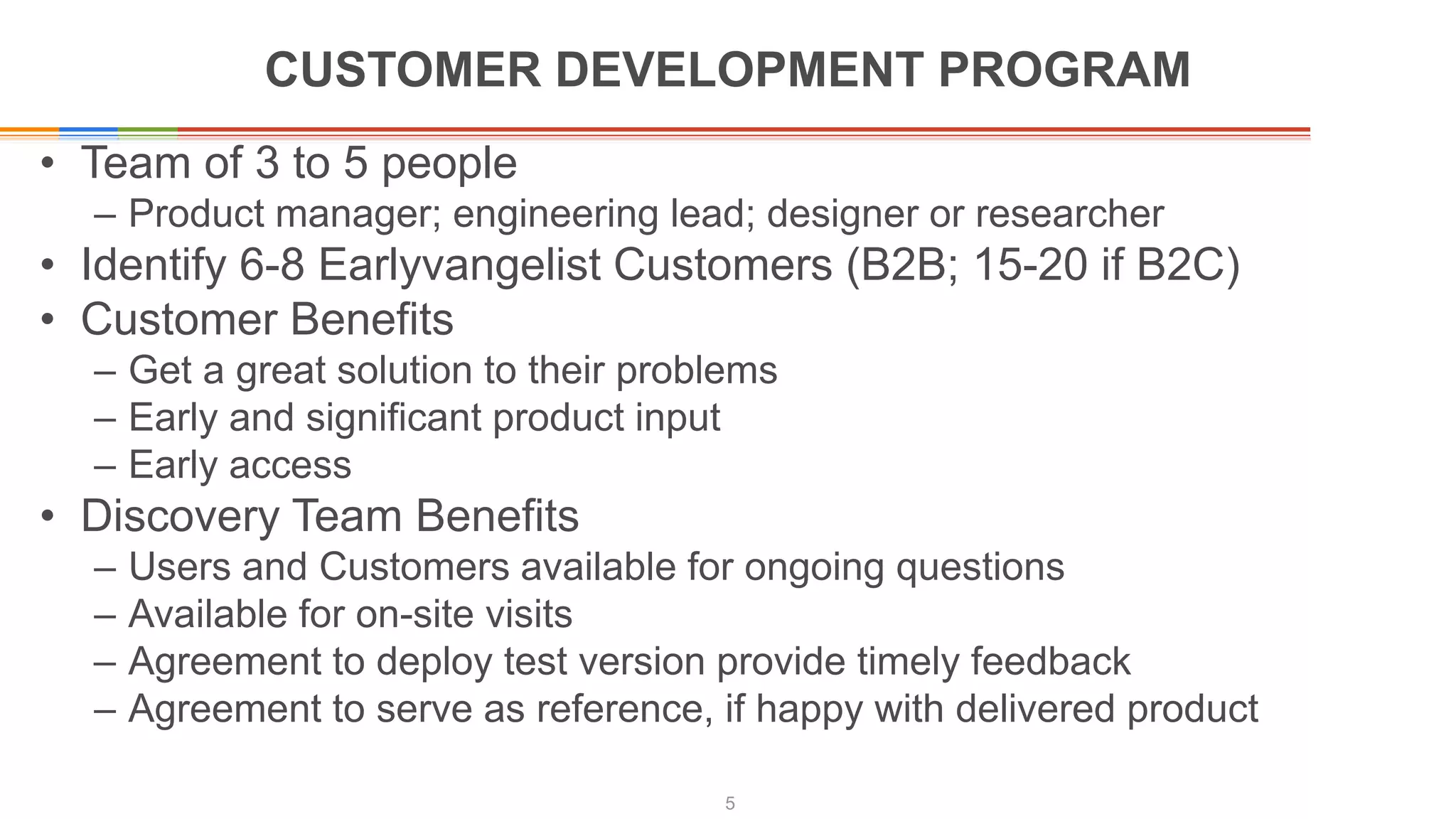 CUSTOMER DEVELOPMENT PROGRAM
• Team of 3 to 5 people
– Product manager; engineering lead; designer or researcher
• Identify 6-8 Earlyvangelist Customers (B2B; 15-20 if B2C)
• Customer Benefits
– Get a great solution to their problems
– Early and significant product input
– Early access
• Discovery Team Benefits
– Users and Customers available for ongoing questions
– Available for on-site visits
– Agreement to deploy test version provide timely feedback
– Agreement to serve as reference, if happy with delivered product
5
 