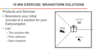 10 MIN EXERCISE: BRAINSTORM SOLUTIONS
11
Products and Services
• Brainstorm your initial
concept of a solution for your
Earlyvangelist
• List
– The solution title
– Pain relievers
– Gain creators
 