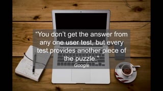 16
“You don’t get the answer from
any one user test, but every
test provides another piece of
the puzzle.”
Google
 