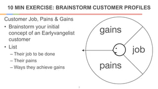 10 MIN EXERCISE: BRAINSTORM CUSTOMER PROFILES
8
Customer Job, Pains & Gains
• Brainstorm your initial
concept of an Earlyvangelist
customer
• List
– Their job to be done
– Their pains
– Ways they achieve gains
 