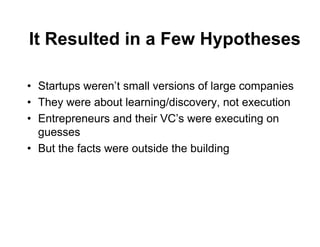 It Resulted in a Few Hypotheses

• Startups weren’t small versions of large companies
• They were about learning/discovery, not execution
• Entrepreneurs and their VC’s were executing on
  guesses
• But the facts were outside the building
 