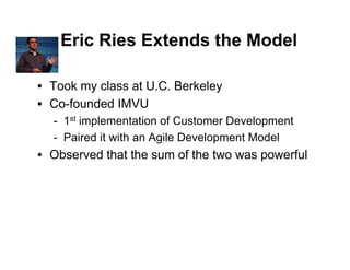 Eric Ries Extends the Model

• Took my class at U.C. Berkeley
• Co-founded IMVU
  - 1st implementation of Customer Development
  - Paired it with an Agile Development Model
• Observed that the sum of the two was powerful
 