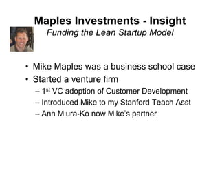 Maples Investments - Insight
     Funding the Lean Startup Model


• Mike Maples was a business school case
• Started a venture firm
  – 1st VC adoption of Customer Development
  – Introduced Mike to my Stanford Teach Asst
  – Ann Miura-Ko now Mike’s partner
 