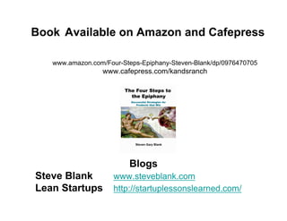 Book Available on Amazon and Cafepress

   www.amazon.com/Four-Steps-Epiphany-Steven-Blank/dp/0976470705
                 www.cafepress.com/kandsranch




                         Blogs
Steve Blank          www.steveblank.com
Lean Startups        http://startuplessonslearned.com/
 