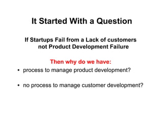 It Started With a Question

  If Startups Fail from a Lack of customers
        not Product Development Failure

            Then why do we have:
• process to manage product development?

• no process to manage customer development?
 